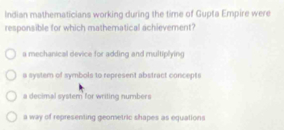 Indian mathematicians working during the time of Gupta Empire were
responsible for which mathematical achievement?
a mechanical device for adding and multiplying
a system of symbols to represent abstract concepts
a decimal system for writing numbers
a way of representing geometric shapes as equations