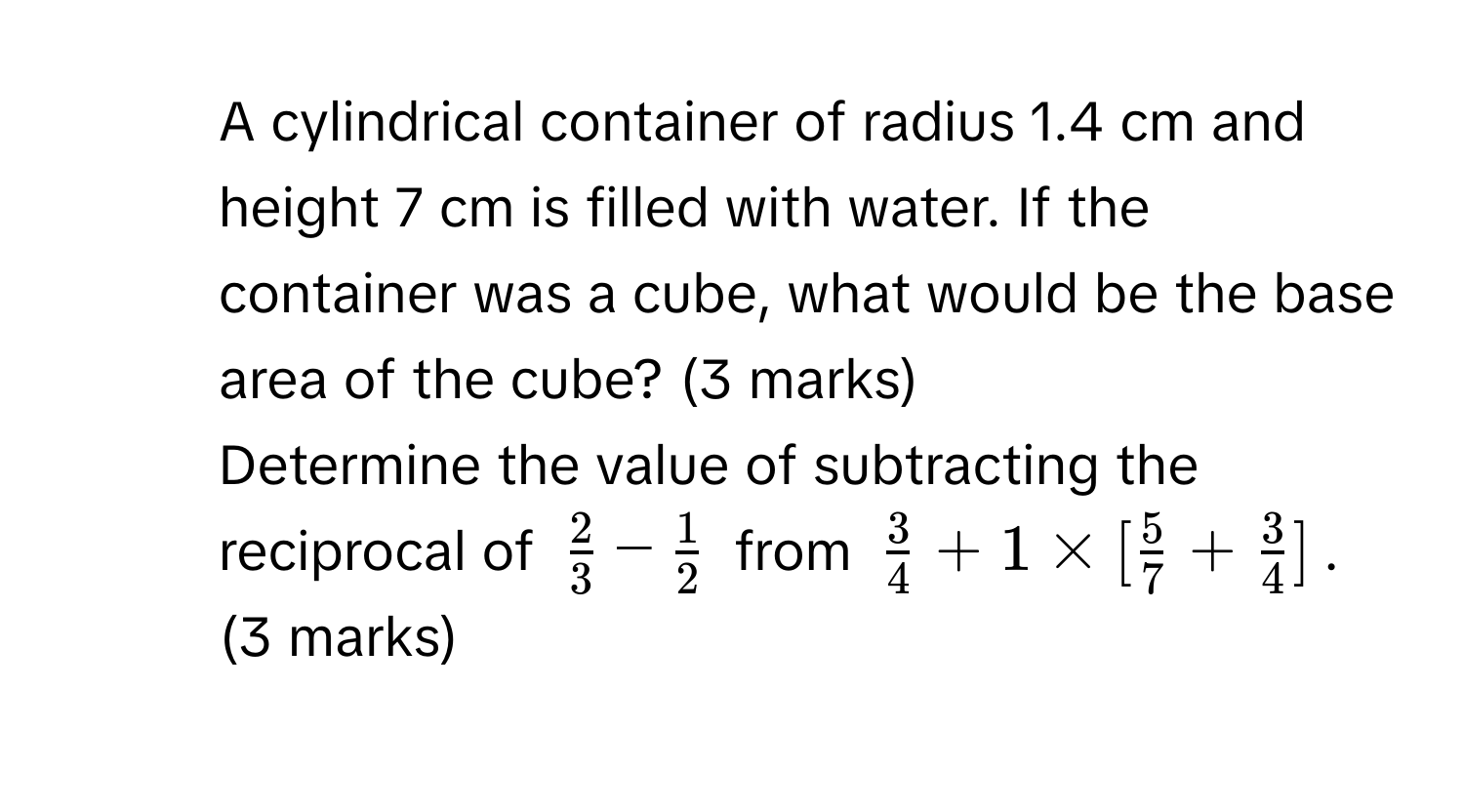 A cylindrical container of radius 1.4 cm and height 7 cm is filled with water. If the container was a cube, what would be the base area of the cube? (3 marks) 
5. Determine the value of subtracting the reciprocal of $ 2/3 - 1/2 $ from $ 3/4 +1* [ 5/7 + 3/4 ]$. (3 marks)