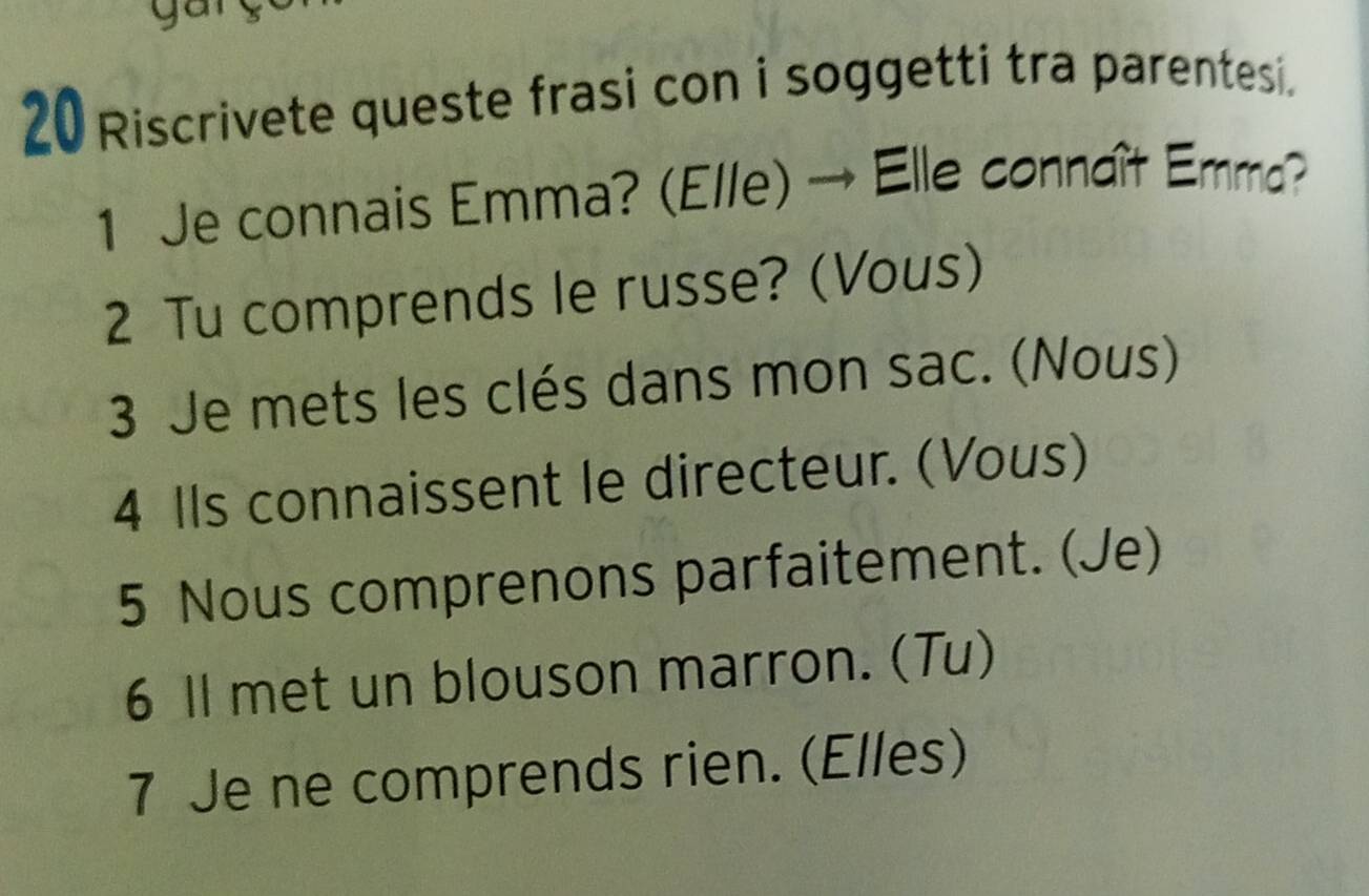 Riscrivete queste frasi con i soggetti tra parentesi. 
1 Je connais Emma? (El/e) → Elle connaît Emma? 
2 Tu comprends le russe? (Vous) 
3 Je mets les clés dans mon sac. (Nous) 
4 IIs connaissent le directeur. (Vous) 
5 Nous comprenons parfaitement. (Je) 
6 Il met un blouson marron. (Tu) 
7 Je ne comprends rien. (Elles)