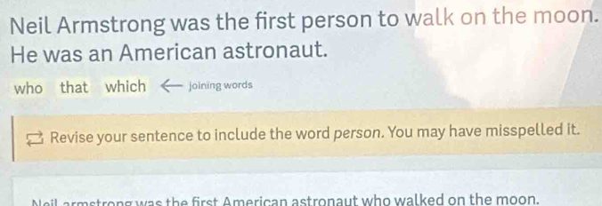 Neil Armstrong was the first person to walk on the moon. 
He was an American astronaut. 
who that which joining words 
Revise your sentence to include the word person. You may have misspelled it. 
reng was the first American astronaut who walked on the moon