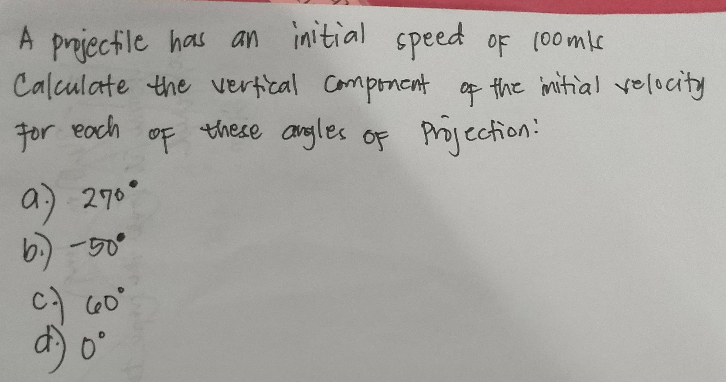 A projectile has an initial speed of 1oomk 
Calculate the verfical component of the initial velocity 
for each of these angles of projection: 
a 270°
6: -50°
c 60°
dì 0°