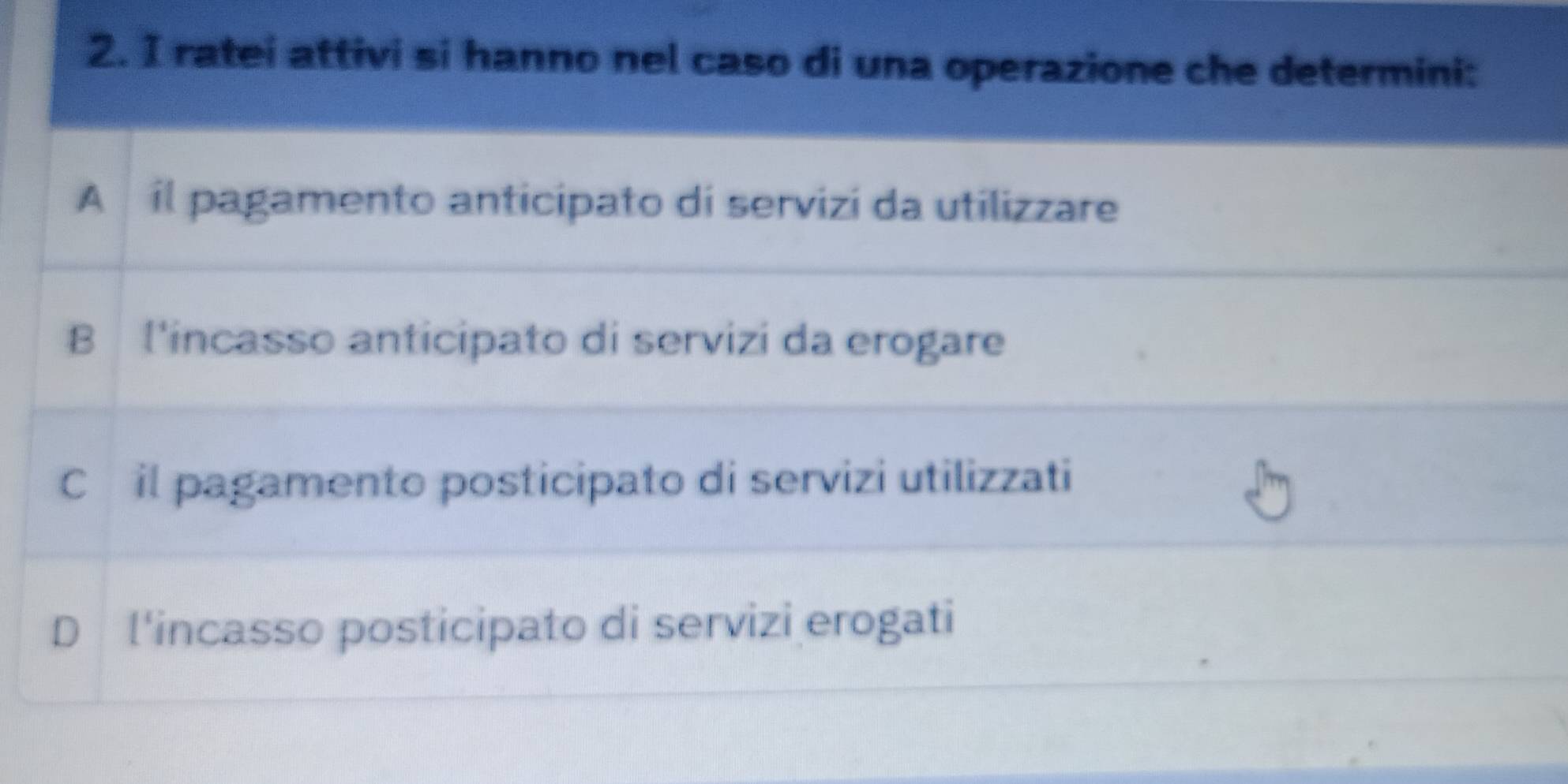 ratei attivi si hanno nel caso di una operazione che determini:
A il pagamento anticipato di servizi da utilizzare
B l'incasso anticipato di servizi da erogare
Cóil pagamento posticipato di servizi utilizzati
D l'incasso posticipato di servizi erogati