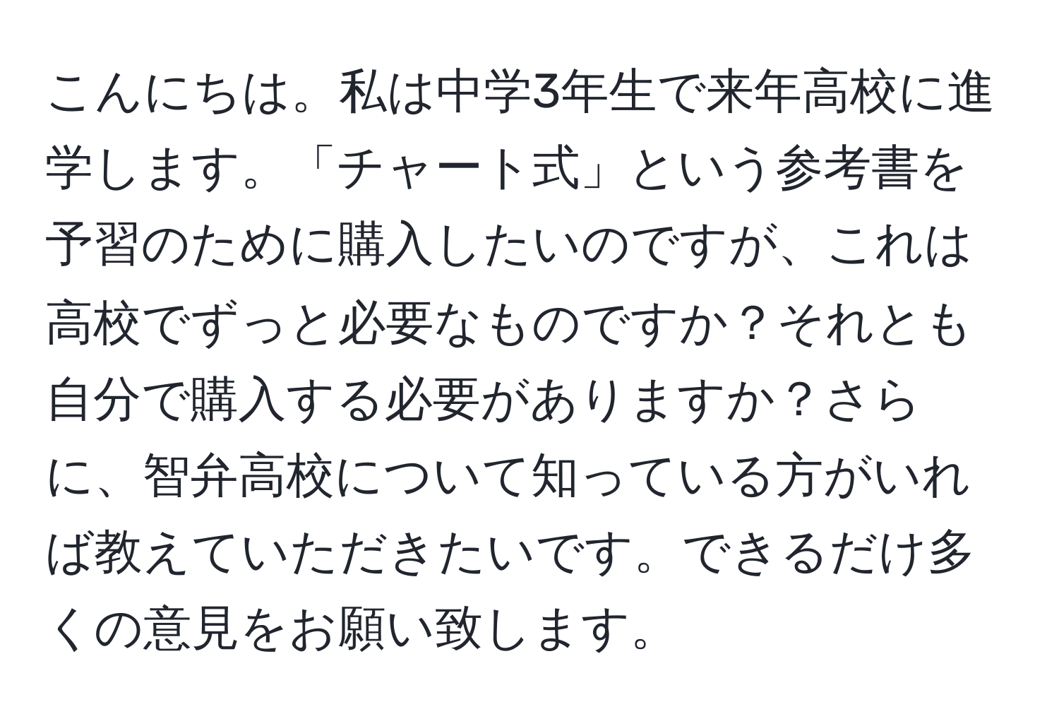 こんにちは。私は中学3年生で来年高校に進学します。「チャート式」という参考書を予習のために購入したいのですが、これは高校でずっと必要なものですか？それとも自分で購入する必要がありますか？さらに、智弁高校について知っている方がいれば教えていただきたいです。できるだけ多くの意見をお願い致します。