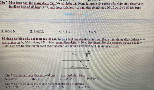 Một đoan dây dẫn mang dòng điện 5A có chiều đài 60cm đặt trong tử trường đều. Cảm ứng từ tại vi trí
đặt dòng điện có độ lớn 0,03T, biết đòng điện hợp với cảm úng từ một góc 30° Lực từ có đô lớn bằng
TAILIEU CASAN VN
A. 0,045 N B. 0,08 N. C. 4,5 N. D. 8 N
Sử dụng dữ kiện của bài toán trả lời câu 8,9,10 : Một đây dẫn được uốn gập thành một khung đây có dang tam
giác yuông tại A. AM=4cm; AN=3cm mang đòng điện I=10A - Đát khung đây vào trong từ trường đều B=
2.10^(-3)T có véc tơ cảm ứng từ song song với canh AN hướng như hình vệ. Giữ khung cổ định
M vector B 
A 

Câu 8. Lực từ tác dung lên cạnh AM cua tam giác có độ lớn bang
A. 8.10^(-4)N B. 0 N C. 1.10^(-3)N. D. 6.10^(-4)N
Câu 9. Lục từ tác dụng lên canh AN của tam giác có độ lớn băng
A. 8.10^(-4)N. B. 0 N C. 110^(-1)N D. 6.10^(-4)N.