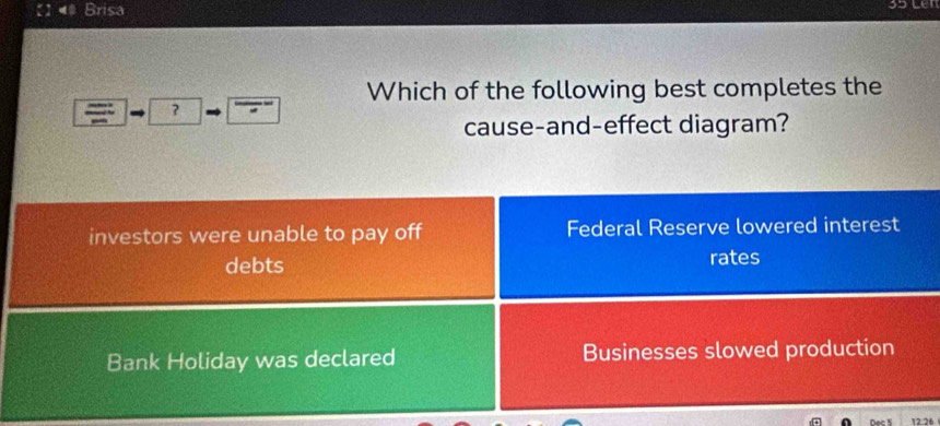 Brisa

Which of the following best completes the
?
cause-and-effect diagram?
investors were unable to pay off Federal Reserve lowered interest
debts rates
Bank Holiday was declared Businesses slowed production
12.26