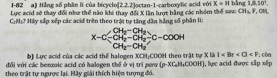 I-82 a) Hằng số phân li của bicyclo [2.2.2] octan -1 -carboxylic acid với X=H bằng. 1,8.10^7. 
Lực acid sẽ thay đổi như thế nào khi thay đổi X lần lượt bằng các nhóm thế sau: CH_3 , F, OH,
C_2H_5 :? Hãy sắp xếp các acid trên theo trật tự tăng dần hằng số phân li:
CH_2-CH_2
X-C-CH_2^(2-CH_2^2-C-COOH
CH_2)-CH_2
b) Lực acid của các acid thế halogen XCH_2COO H theo trật tự X là I ; còn 
đối với các benzoic acid có halogen thế ở vị trí para (p-XC_6H_4COOH) , lực acid được sắp xếp 
theo trật tự ngược lại. Hãy giải thích hiện tượng đó.