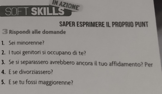 IN AZIONE 
SOFTSKILLS 
Saper Esprimere il proprió punt 
3 Rispondi alle domande 
1. Sei minorenne? 
2. I tuoi genitori si occupano di te? 
3. Se si separassero avrebbero ançora il tuo affidamento? Per 
4. Ese divorziassero? 
5. E se tu fossi maggiorenne?