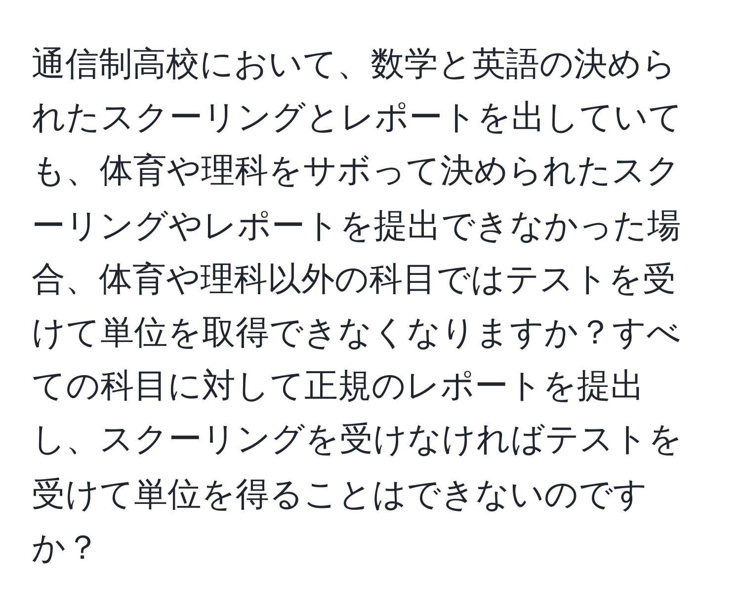 通信制高校において、数学と英語の決められたスクーリングとレポートを出していても、体育や理科をサボって決められたスクーリングやレポートを提出できなかった場合、体育や理科以外の科目ではテストを受けて単位を取得できなくなりますか？すべての科目に対して正規のレポートを提出し、スクーリングを受けなければテストを受けて単位を得ることはできないのですか？