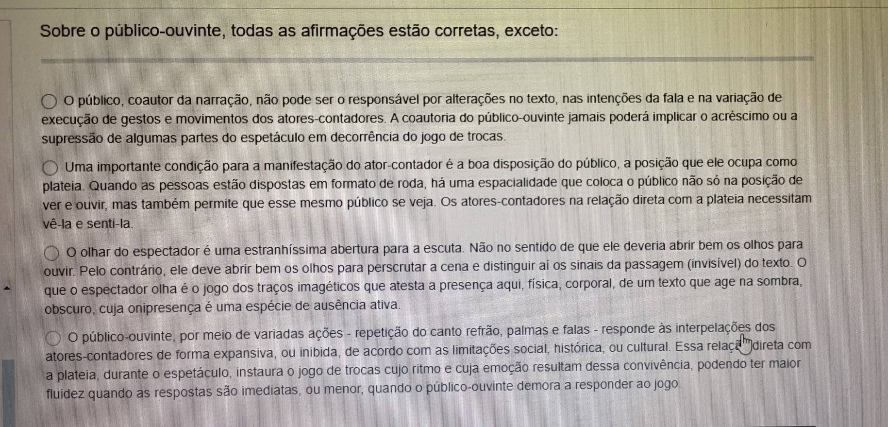 Sobre o público-ouvinte, todas as afirmações estão corretas, exceto:
O público, coautor da narração, não pode ser o responsável por alterações no texto, nas intenções da fala e na variação de
execução de gestos e movimentos dos atores-contadores. A coautoria do público-ouvinte jamais poderá implicar o acréscimo ou a
supressão de algumas partes do espetáculo em decorrência do jogo de trocas.
Uma importante condição para a manifestação do ator-contador é a boa disposição do público, a posição que ele ocupa como
plateia. Quando as pessoas estão dispostas em formato de roda, há uma espacialidade que coloca o público não só na posição de
ver e ouvir, mas também permite que esse mesmo público se veja. Os atores-contadores na relação direta com a plateia necessitam
vê-la e senti-la.
O olhar do espectador é uma estranhíssima abertura para a escuta. Não no sentido de que ele deveria abrir bem os olhos para
ouvir. Pelo contrário, ele deve abrir bem os olhos para perscrutar a cena e distinguir aí os sinais da passagem (invisível) do texto. O
que o espectador olha é o jogo dos traços imagéticos que atesta a presença aqui, física, corporal, de um texto que age na sombra,
obscuro, cuja onipresença é uma espécie de ausência ativa.
O público-ouvinte, por meio de variadas ações - repetição do canto refrão, palmas e falas - responde às interpelações dos
atores-contadores de forma expansiva, ou inibida, de acordo com as limitações social, histórica, ou cultural. Essa relaça 'direta com
a plateia, durante o espetáculo, instaura o jogo de trocas cujo ritmo e cuja emoção resultam dessa convivência, podendo ter maior
fluidez quando as respostas são imediatas, ou menor, quando o público-ouvinte demora a responder ao jogo.