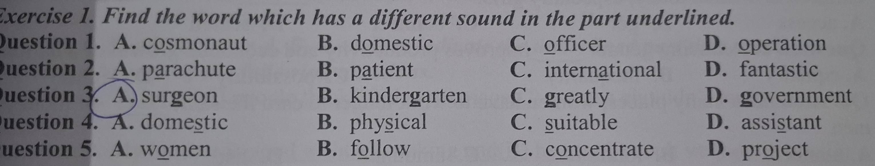 Find the word which has a different sound in the part underlined.
Question 1. A. cosmonaut B. domestic C. officer D. operation
uestion 2. A. parachute B. patient C. international D. fantastic
uestion 3. A surgeon B. kindergarten C. greatly D. government
uestion 4. A. domestic B. physical C. suitable D. assistant
uestion 5. A. women B. follow C. concentrate D. project