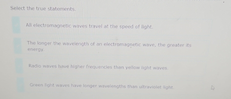 Select the true statements.
All electromagnetic waves travel at the speed of light.
The longer the wavelength of an electromagnetic wave, the greater its
energy.
Radio waves have higher frequencies than yellow light waves.
Green light waves have longer wavelengths than ultraviolet light.