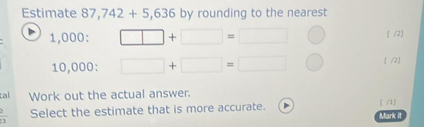 Estimate 87,742+5,636 by rounding to the nearest
1,000 : □ +□ =□ [ /2]
10,000 : □ +□ =□
[ /2] 
tal Work out the actual answer. 
Select the estimate that is more accurate. 
[ /1] 
a 
Mark it