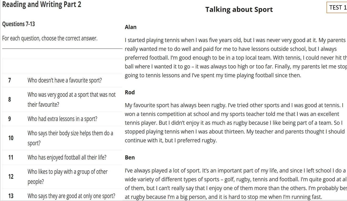 Reading and Writing Part 2 
Talking about Sport TEST 1 
Questions 7-13 
Alan 
For each question, choose the correct answer. I started playing tennis when I was five years old, but I was never very good at it. My parents 
really wanted me to do well and paid for me to have lessons outside school, but I always 
preferred football. I'm good enough to be in a top local team. With tennis, I could never hit th 
ball where I wanted it to go - it was always too high or too far. Finally, my parents let me stop 
going to tennis lessons and I've spent my time playing football since then. 
7 Who doesn’t have a favourite sport? 
8 Who was very good at a sport that was not Rod 
their favourite? My favourite sport has always been rugby. I've tried other sports and I was good at tennis. I 
won a tennis competition at school and my sports teacher told me that I was an excellent 
9 Who had extra lessons in a sport? 
tennis player. But I didn’t enjoy it as much as rugby because I like being part of a team. So I 
10 Who says their body size helps them do a stopped playing tennis when I was about thirteen. My teacher and parents thought I should 
sport? 
continue with it, but I preferred rugby. 
11 Who has enjoyed football all their life? Ben 
12 Who likes to play with a group of other I’ve always played a lot of sport. It’s an important part of my life, and since I left school I do a 
people? 
wide variety of different types of sports - golf, rugby, tennis and football. I’m quite good at al 
of them, but I can’t really say that I enjoy one of them more than the others. I’m probably bes 
13 Who says they are good at only one sport? at rugby because I'm a big person, and it is hard to stop me when I'm running fast.