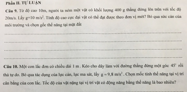 Phần II. Tự LUẠN 
Câu 9. Từ độ cao 10m, người ta ném một vật có khối lượng 400 g thẳng đứng lên trên với tốc độ
20m/s. Lấy g=10m/s^2. Tính độ cao cực đại vật có thể đạt được theo đơn vị mét? Bỏ qua sức cản của 
môi trường và chọn gốc thế năng tại mặt đất 
_ 
_ 
_ 
_ 
Câu 10. Một con lắc đơn có chiều dài 1 m. Kéo cho dây làm với đường thắng đứng một góc 45° rồi 
thả tự do. Bỏ qua tác dụng của lực cản, lực ma sát, lấy g=9, 8m/s^2. Chọn mốc tính thế năng tại vị trí 
cân bằng của con lắc. Tốc độ của vật nặng tại vị trí vật có động năng bằng thế năng là bao nhiêu?