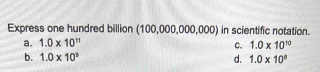 Express one hundred billion (100,000,000,000) in scientific notation.
a. 1.0* 10^(11) C. 1.0* 10^(10)
b. 1.0* 10^9 d. 1.0* 10^8