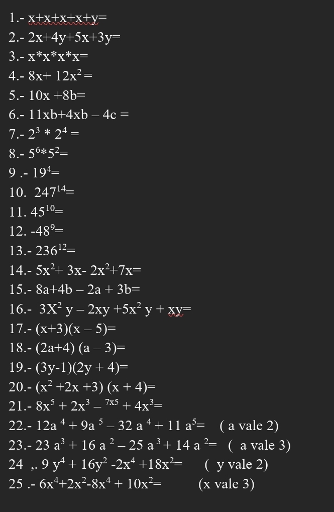 -x+x+x+x+y=
2. -2x+4y+5x+3y=
3. -x*x*x*x=
4. 8x+12x^2=
5. - 10x+8b=
6. - 11xb+4xb-4c=
7. 2^3*2^4=
8. -5^6*5^2=
9 . -19^4=
10. 247^(14)=
11. 45^(10)=
12. -48^9=
13. -236^(12)=
14. 5x^2+3x-2x^2+7x=
15. 8a+4b-2a+3b=
16. - 3X^2y-2xy+5x^2y+xy=
17.- (x+3)(x-5)=
18. (2a+4)(a-3)=
19. (3y-1)(2y+4)=
20.- (x^2+2x+3)(x+4)=
21. 8x^5+2x^3-^7x5+4x^3=
22. 12a^4+9a^5-32a^4+11a^5= ( a vale 2)
23. 23a^3+16a^2-25a^3+14a^2= ( a vale 3)
24 ,. 9y^4+16y^2-2x^4+18x^2= ( y vale 2)
25 . - 6x^4+2x^2-8x^4+10x^2= (x vale 3)