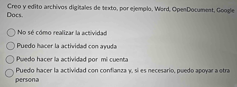 Creo y edito archivos digitales de texto, por ejemplo, Word, OpenDocument, Google
Docs.
No sé cómo realizar la actividad
Puedo hacer la actividad con ayuda
Puedo hacer la actividad por mi cuenta
Puedo hacer la actividad con confianza y, si es necesario, puedo apoyar a otra
persona