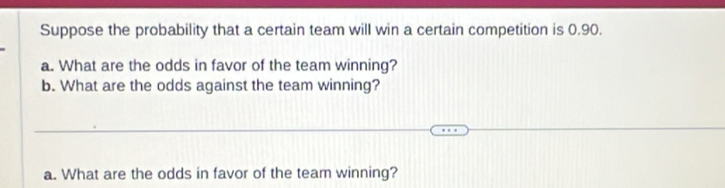 Suppose the probability that a certain team will win a certain competition is 0.90. 
a. What are the odds in favor of the team winning? 
b. What are the odds against the team winning? 
a. What are the odds in favor of the team winning?