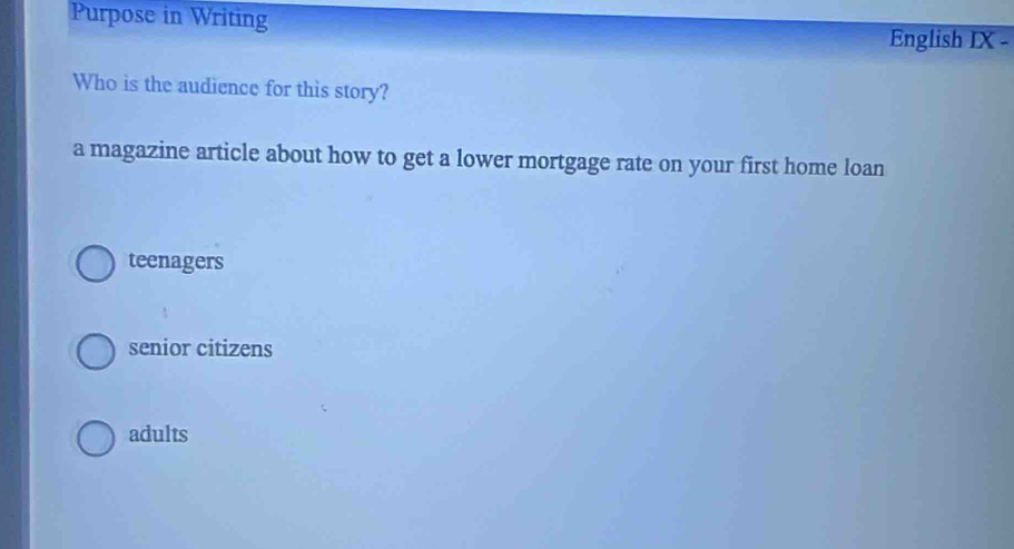 Purpose in Writing
English IX -
Who is the audience for this story?
a magazine article about how to get a lower mortgage rate on your first home loan
teenagers
senior citizens
adults