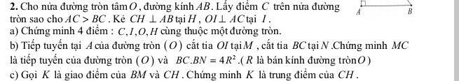 Cho nửa đường tròn tâm O, đường kính AB. Lấy điểm C trên nửa đường A B
tròn sao cho AC>BC. Kẻ CH⊥ AB ta H, OI⊥ AC tại /. 
a) Chứng minh 4 điểm : C,I, O, H cùng thuộc một đường tròn. 
b) Tiếp tuyến tại A của đường tròn ( O ) cắt tia OI tại M , cắt tia BC tại N.Chứng minh MC 
là tiếp tuyến của đường tròn (O) và BC. BN=4R^2.( R là bán kính đường trònO) 
c) Gọi K là giao điểm của BM và CH. Chứng minh K là trung điểm của CH.