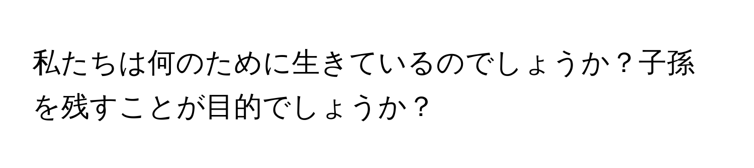 私たちは何のために生きているのでしょうか？子孫を残すことが目的でしょうか？