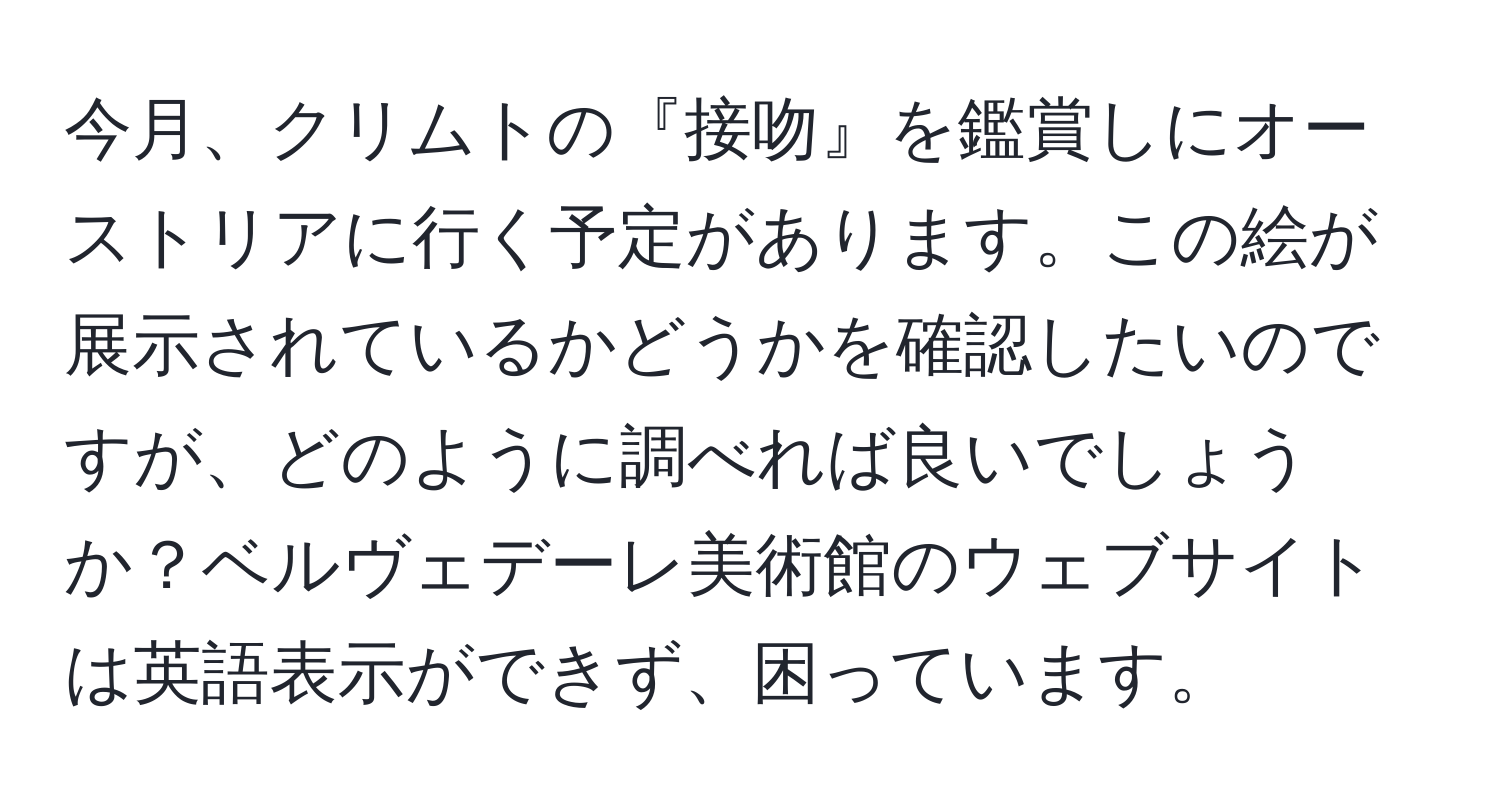 今月、クリムトの『接吻』を鑑賞しにオーストリアに行く予定があります。この絵が展示されているかどうかを確認したいのですが、どのように調べれば良いでしょうか？ベルヴェデーレ美術館のウェブサイトは英語表示ができず、困っています。