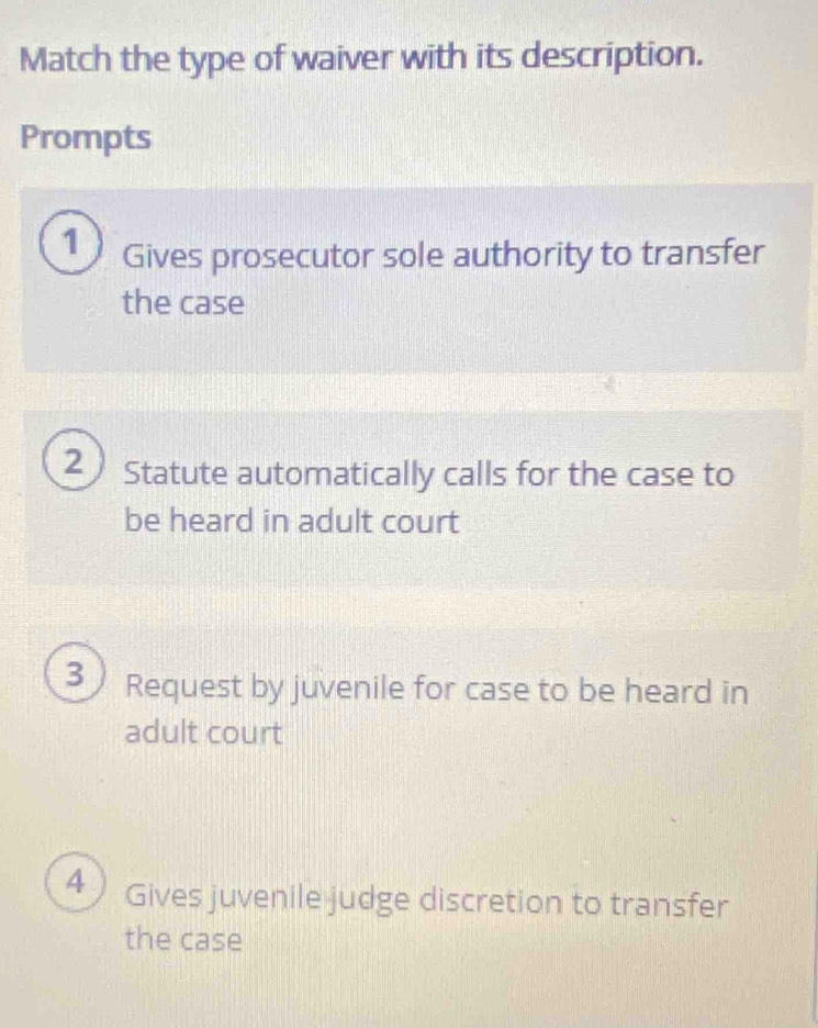 Match the type of waiver with its description.
Prompts
1 Gives prosecutor sole authority to transfer
the case
2 Statute automatically calls for the case to
be heard in adult court
3 Request by juvenile for case to be heard in
adult court
4 ) Gives juvenile judge discretion to transfer
the case