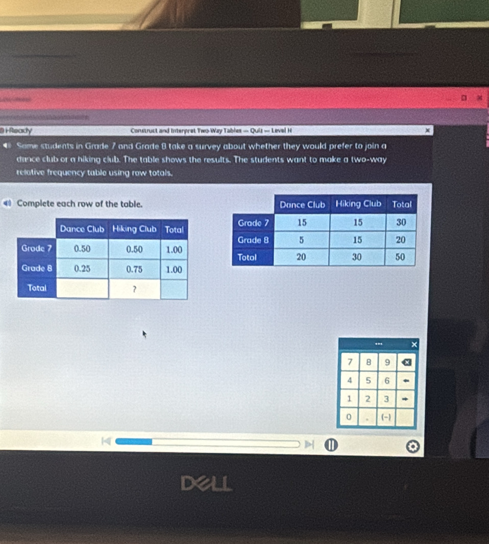 [ 
@ i Rearly Construct and Interpret Two-Way Tables — Quiz — Level H x 
◆ Some students in Grade 7 and Grade 8 take a survey about whether they would prefer to join a 
dance club or a hiking club. The table shows the results. The students want to make a two-way 
relative frequency table using row totals. 
Complete each row of the table.