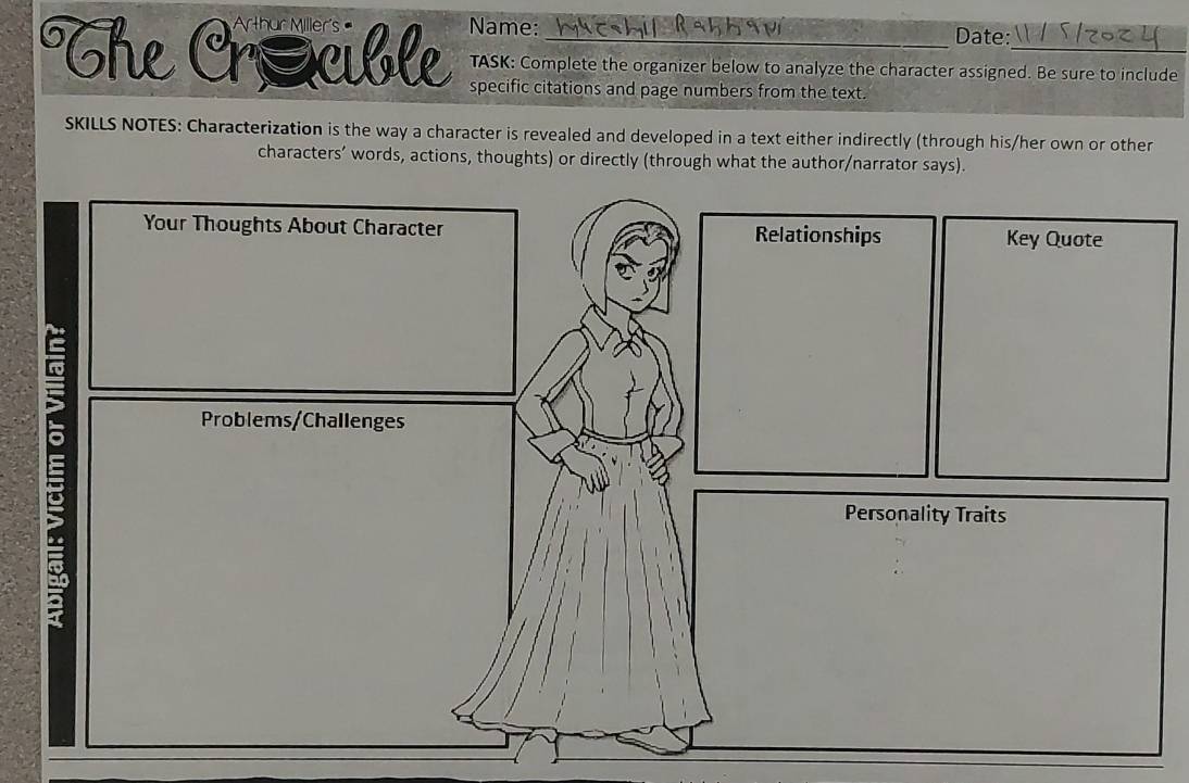 The Crácible Name:_ 
_ 
Date: 
TASK: Complete the organizer below to analyze the character assigned. Be sure to include 
specific citations and page numbers from the text. 
SKILLS NOTES: Characterization is the way a character is revealed and developed in a text either indirectly (through his/her own or other 
characters’ words, actions, thoughts) or directly (through what the author/narrator says).