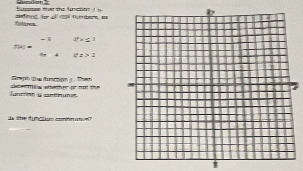 Sumpose that the function s 
defined, for all real numbers, as 
follows
f(x)=beginarrayr -3ifx≤ 2 4x-4ifx>2endarray
Graph the function /. Then 
determine whether or not the 
function is continuous. 
Is the fundtion contirwous? 
_