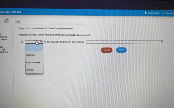 nguage Arts IIB Submit Test Reader
29
Select the correct answer from each drop-down menu.
Read the excerpt. Which word and phrase best complyte the sentence?
seem I stood
The in this passage begins with the sentence
an Next
bulf the had
Reset
flashback
foreshadowing
dialogue