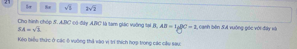 21
5π 8π sqrt(5) 2sqrt(2)
Cho hình chóp S. ABC có đáy ABC là tam giác vuông tại B, AB=1_nBC=2 , cạnh bên SA vuông góc với đáy và
SA=sqrt(3). 
Kéo biểu thức ở các ô vuông thả vào vị trí thích hợp trong các câu sau: