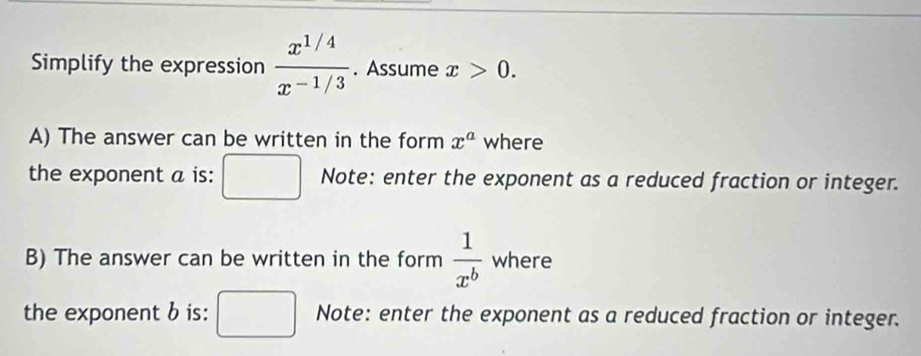 Simplify the expression  (x^(1/4))/x^(-1/3) . Assume x>0. 
A) The answer can be written in the form x^a where 
the exponent a is: Note: enter the exponent as a reduced fraction or integer. 
B) The answer can be written in the form  1/x^b  where 
the exponent b is: Note: enter the exponent as a reduced fraction or integer.