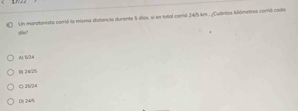 17/22
Un maratonista corrió la misma distancia durante 5 días. si en total corrió 24/5 km , ¿Cuántos kilómetros corrió cada
día?
A) 5/24
B) 24/25
C) 25/24
D) 24/5