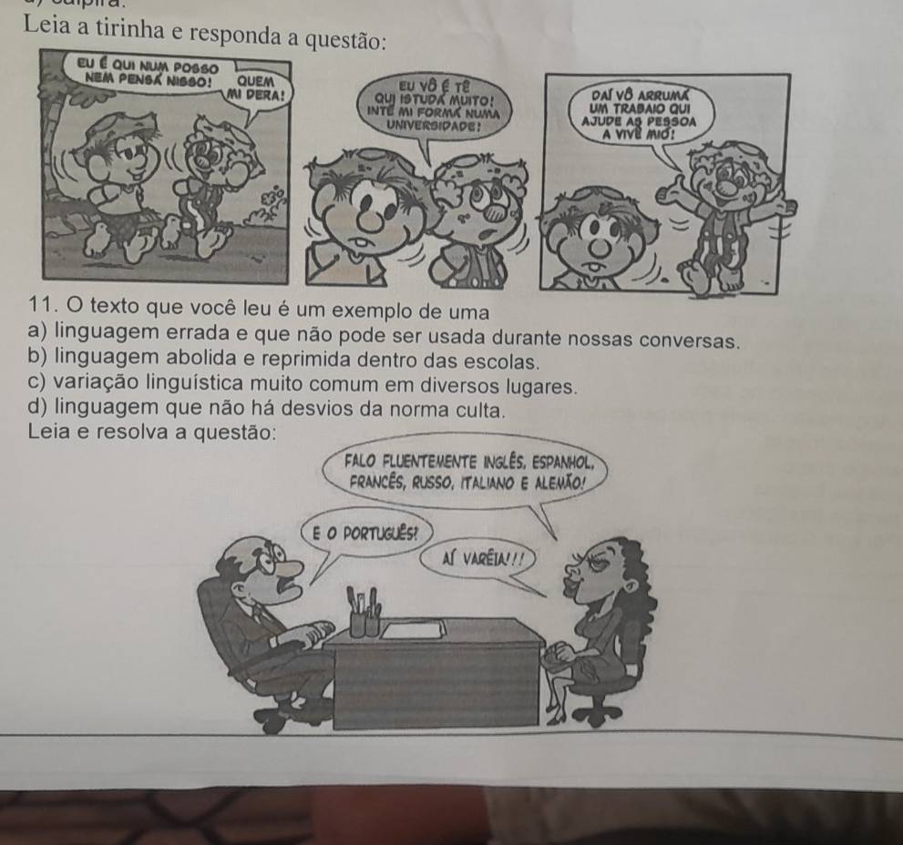 Leia a tirinha e responda a quest
11. O texto que você leu é um exemplo de uma
a) linguagem errada e que não pode ser usada durante nossas conversas.
b) linguagem abolida e reprimida dentro das escolas.
c) variação linguística muito comum em diversos lugares.
d) linguagem que não há desvios da norma culta.
Leia e reso