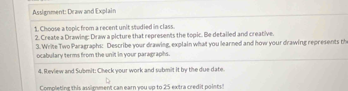 Assignment: Draw and Explain 
1. Choose a topic from a recent unit studied in class. 
2. Create a Drawing: Draw a picture that represents the topic. Be detailed and creative. 
3. Write Two Paragraphs: Describe your drawing, explain what you learned and how your drawing represents th 
ocabulary terms from the unit in your paragraphs. 
4. Review and Submit: Check your work and submit it by the due date. 
Completing this assignment can earn you up to 25 extra credit points!