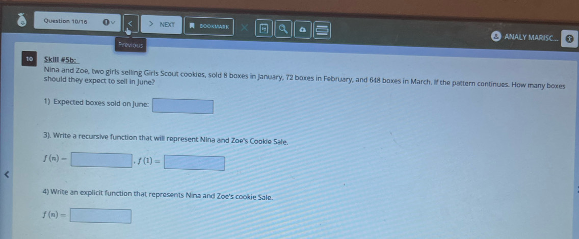 Question 10/16 nEXT BOOKMARK a ANALY MARISC... 
Previous 
10 Skill #5b: 
Nina and Zoe, two girls selling Girls Scout cookies, sold 8 boxes in January, 72 boxes in February, and 648 boxes in March. If the pattern continues. How many boxes 
should they expect to sell in June? 
1) Expected boxes sold on June: □ 
3). Write a recursive function that will represent Nina and Zoe's Cookie Sale.
f(n)=□ , f(1)=□ < 
4) Write an explicit function that represents Nina and Zoe's cookie Sale.
f(n)=□