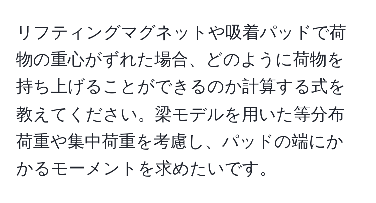 リフティングマグネットや吸着パッドで荷物の重心がずれた場合、どのように荷物を持ち上げることができるのか計算する式を教えてください。梁モデルを用いた等分布荷重や集中荷重を考慮し、パッドの端にかかるモーメントを求めたいです。