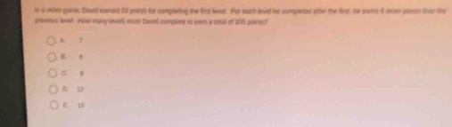 in a viden game. David samed 20 poirts for complering the fir level. For each leved be sompletes ater the first, te sams 6 mom proem than the
provious level. How many levels musi Davied complese io ear a sotal of 200 poines?
A. 7
a
C 9
D. 12.
E. 15