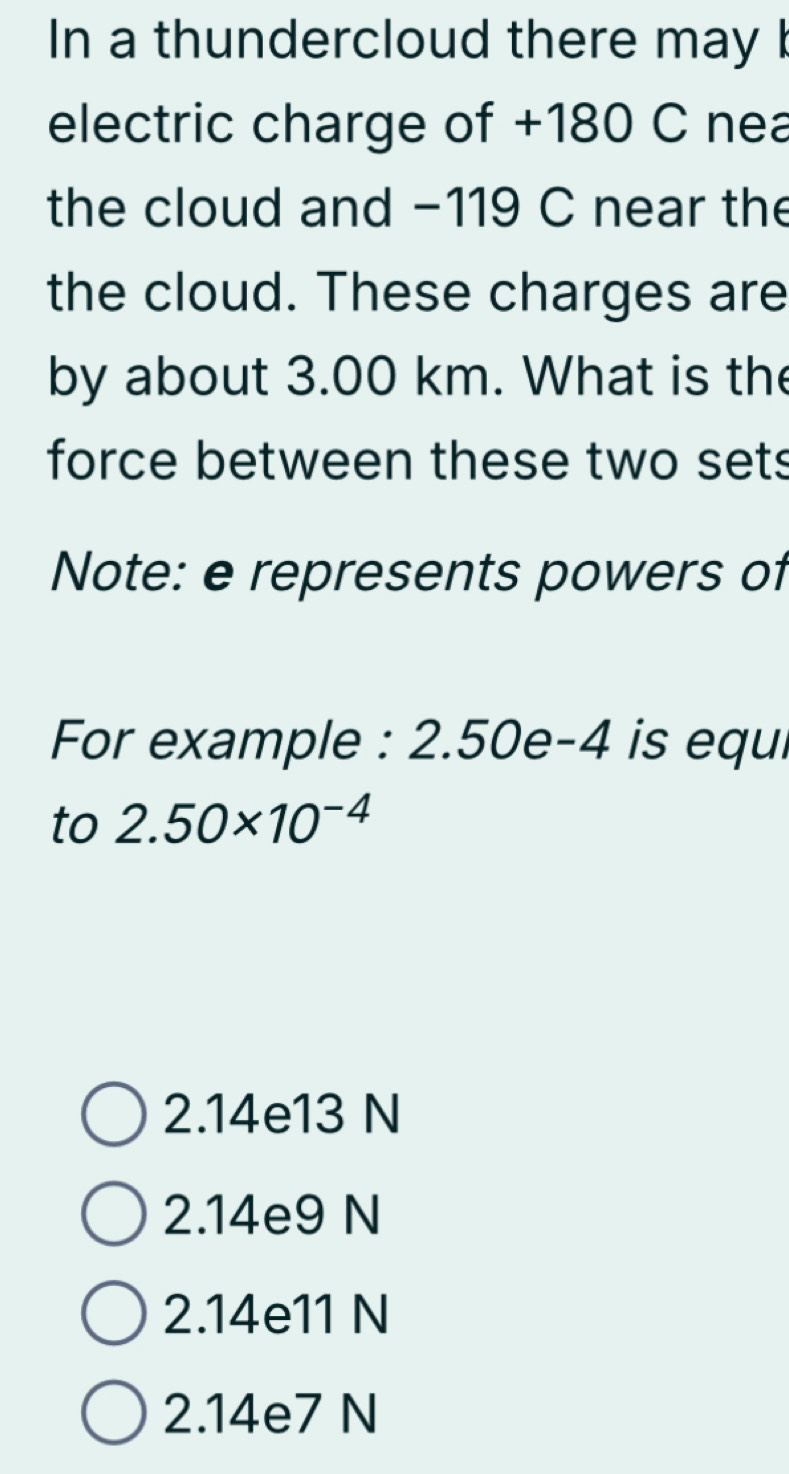 In a thundercloud there may b
electric charge of +180 C nea
the cloud and −119 C near the
the cloud. These charges are
by about 3.00 km. What is the
force between these two sets
Note: e represents powers of
For example : 2.50e-4 is equi
to 2.50* 10^(-4)
2.14e13 N
2.14e9 N
2.14e11 N
2.14e7 N