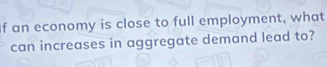 If an economy is close to full employment, what 
can increases in aggregate demand lead to?