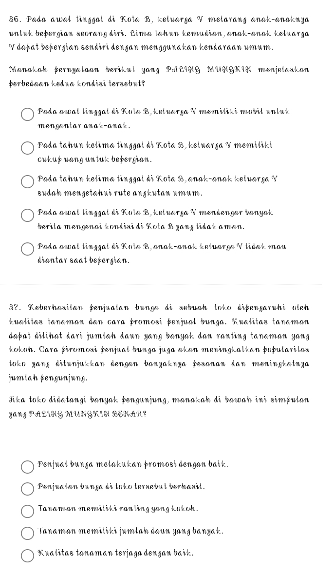 Pada awal tinggal di Kota B, keluarga V melarang anak-anaknya
untuk beþergian seorang diri. Lima tahun kemudian, anak-anak keluarga
V daþat beþergian sendiri dengan menggunakan kendaraan umum.
Manakah pernyataan berikut yang PALING MUNGKIN menjelaskan
perbedaan kedua kondisi tersebut?
Pada awal tinggal di Kota B, keluarga Y memiliki mobil untuk
mengantar anak-anak.
Pada tahun kelima tinggal di Kota B, keluarga V memiliki
cukup uang untuk bepergian.
Pada tahun kelima tinggal di Kota B,anak-anak keluarga V
sudah mengetahui rute angkutan umum.
Pada awal tinggal di Kota B, keluarga Y mendengar banyak
berita mengenai kondisi di Kota B yang tidak aman.
Pada awal tinggal di Kota B, anak-anak keluarga V tidak mau
diantar saat bepergian.
37. Keberhasilan penjualan bunga di sebuah toko dipengaruhi oleh
kualitas tanaman dan cara promosi þenjual bunga. Kualitas tanaman
daþat dilihat dari jumlah daun yang banyak dan ranting tanaman yang.
kokoh. Cara piromosi þenjual bunga juga akan meningkatkan popularitas
toko yang ditunjukkan dengan banyaknya pesanan dan meningkatnya.
jumlah pengunjung.
Jika toko didatangi banyak þengunjung, manakah di bawah ini simþulan
YaNg PALING MUNGK IN BENAR?
Penjual bunga melakukan promosi dengan baik.
Penjualan bunga di toko tersebut berhasil.
Tanaman memiliki ranting yang kokoh.
Tanaman memiliki jumlah daun yang banyak.
Kualitas tanaman terjaga dengan baik.