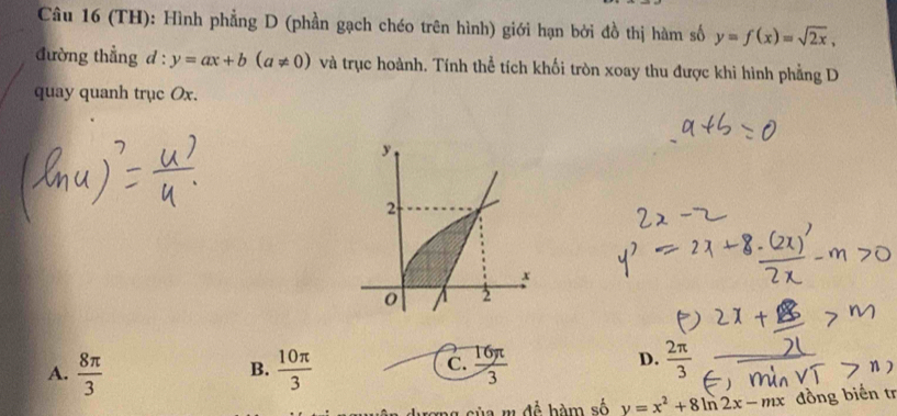 (TH): Hình phẳng D (phần gạch chéo trên hình) giới hạn bởi đồ thị hàm số y=f(x)=sqrt(2x), 
đường thẳng đ : y=ax+b(a!= 0) và trục hoành. Tính thể tích khối tròn xoay thu được khi hình phẳng D
quay quanh trục Ox.
A.  8π /3   10π /3   16π /3   2π /3 
B.
C.
D.
rong của m đề bàm số y=x^2+8ln 2x-mx đồng biển tr