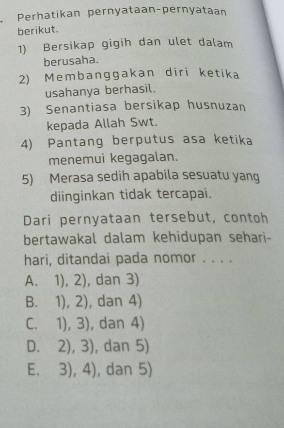 Perhatikan pernyataan-pernyataan
berikut.
1) Bersikap gigih dan ulet dalam
berusaha.
2) Membanggakan diri ketika
usahanya berhasil.
3) Senantiasa bersikap husnuzan
kepada Allah Swt.
4) Pantang berputus asa ketika
menemui kegagalan.
5) Merasa sedih apabila sesuatu yang
diinginkan tidak tercapai.
Dari pernyataan tersebut, contoh
bertawakal dalam kehidupan sehari-
hari, ditandai pada nomor . . . .
A. 1),2) , dan 3)
 1),2) , dan 4)
B 
C. □  1),3) , dan 4)
D. 2),3) , dan 5)
E. , dan 5)