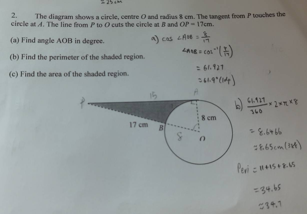 The diagram shows a circle, centre O and radius 8 cm. The tangent from P touches the 
circle at A. The line from P to O cuts the circle at B and OP=17cm. 
(a) Find angle AOB in degree. 
(b) Find the perimeter of the shaded region. 
(c) Find the area of the shaded region.