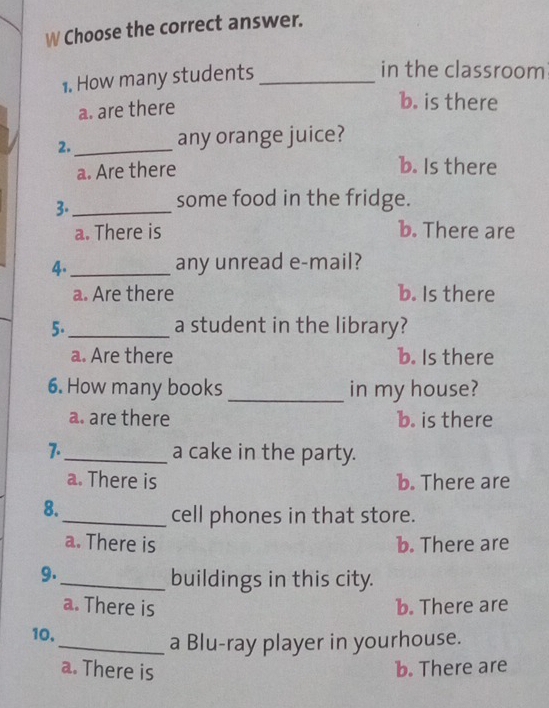 Choose the correct answer.
1. How many students_
in the classroom
a. are there
b. is there
2._ any orange juice?
a. Are there
b. Is there
3._
some food in the fridge.
a. There is b. There are
4._ any unread e-mail?
a. Are there b. Is there
5._ a student in the library?
a. Are there b. Is there
6. How many books _in my house?
a. are there b. is there
7._ a cake in the party.
a. There is b. There are
8.
_cell phones in that store.
a. There is b. There are
9.
_buildings in this city.
a. There is b. There are
10,
_a Blu-ray player in yourhouse.
a. There is b. There are