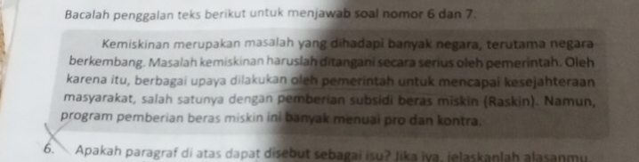 Bacalah penggalan teks berikut untuk menjawab soal nomor 6 dan 7. 
Kemiskinan merupakan masalah yang dihadapi banyak negara, terutama negara 
berkembang. Masalah kemiskinan haruslah ditangani secara serius oleh pemerintah. Oleh 
karena itu, berbagai upaya dilakukan oleh pemerintah untuk mencapai kesejahteraan 
masyarakat, salah satunya dengan pemberian subsidi beras miskin (Raskin). Namun, 
program pemberian beras miskin ini banyak menuai pro dan kontra. 
6. Apakah paragraf di atas dapat disebut sebagai isu? Jika iva, jelaskanlah alasanmu.