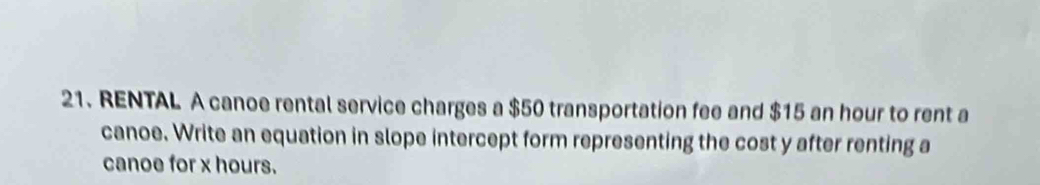 RENTAL A canoe rental service charges a $50 transportation fee and $15 an hour to rent a 
canoe. Write an equation in slope intercept form representing the cost y after renting a 
canoe for x hours.