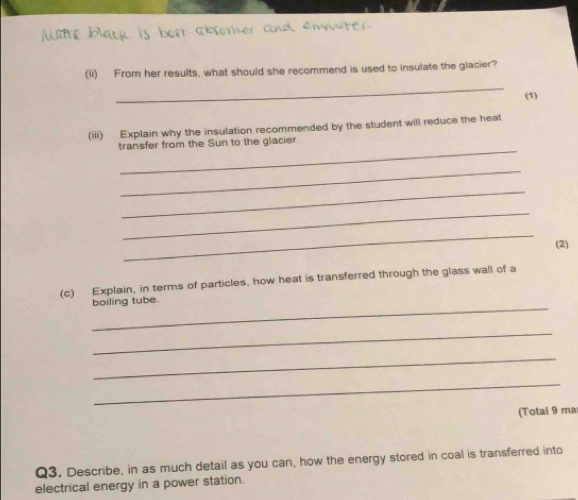 (ii) From her results, what should she recommend is used to insulate the glacier? 
_ 
(1) 
(iii) Explain why the insulation recommended by the student will reduce the heat 
_ 
transfer from the Sun to the glacier 
_ 
_ 
_ 
_ 
(2) 
(c) Explain, in terms of particles, how heat is transferred through the glass wall of a 
_ 
boiling tube. 
_ 
_ 
_ 
(Total 9 ma 
Q3. Describe, in as much detail as you can, how the energy stored in coal is transferred into 
electrical energy in a power station.