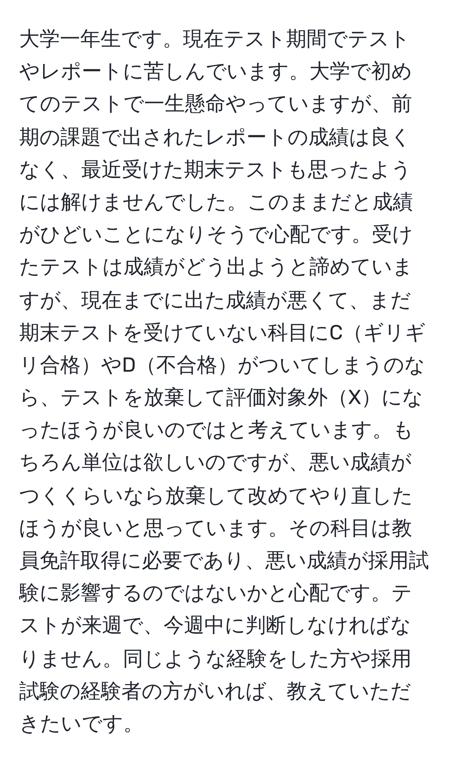 大学一年生です。現在テスト期間でテストやレポートに苦しんでいます。大学で初めてのテストで一生懸命やっていますが、前期の課題で出されたレポートの成績は良くなく、最近受けた期末テストも思ったようには解けませんでした。このままだと成績がひどいことになりそうで心配です。受けたテストは成績がどう出ようと諦めていますが、現在までに出た成績が悪くて、まだ期末テストを受けていない科目にCギリギリ合格やD不合格がついてしまうのなら、テストを放棄して評価対象外Xになったほうが良いのではと考えています。もちろん単位は欲しいのですが、悪い成績がつくくらいなら放棄して改めてやり直したほうが良いと思っています。その科目は教員免許取得に必要であり、悪い成績が採用試験に影響するのではないかと心配です。テストが来週で、今週中に判断しなければなりません。同じような経験をした方や採用試験の経験者の方がいれば、教えていただきたいです。